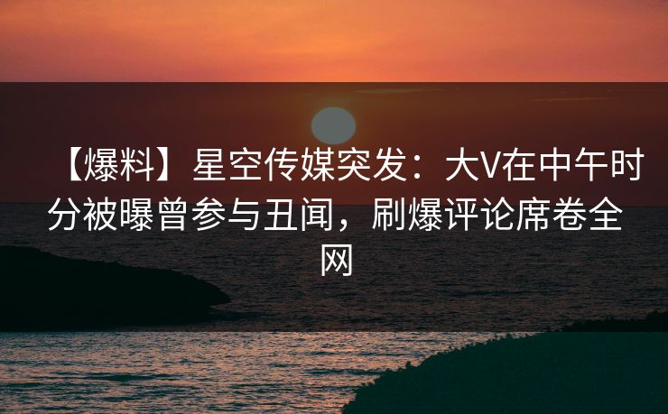 【爆料】星空传媒突发：大V在中午时分被曝曾参与丑闻，刷爆评论席卷全网