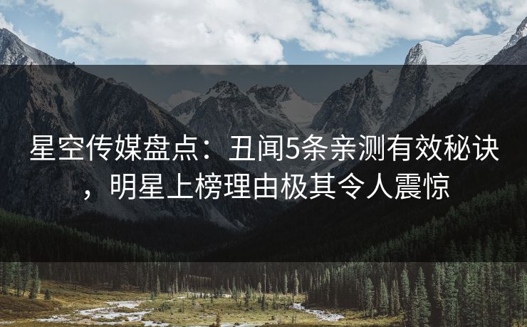 星空传媒盘点：丑闻5条亲测有效秘诀，明星上榜理由极其令人震惊
