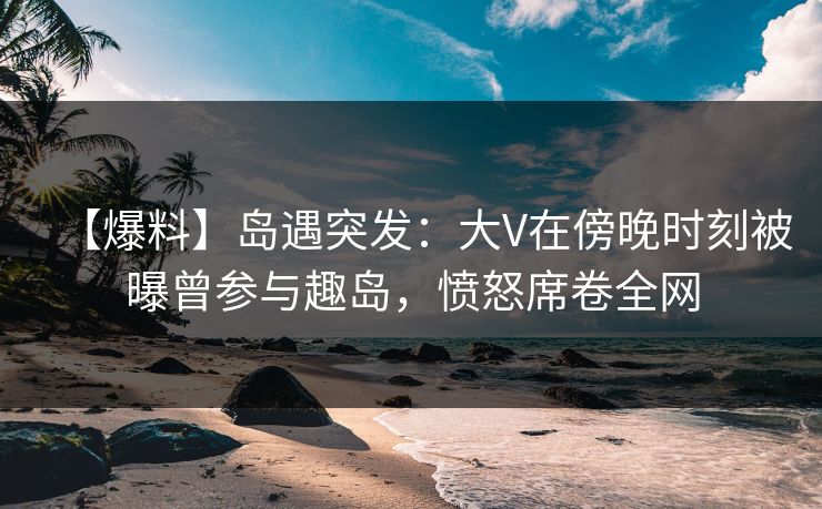 【爆料】岛遇突发：大V在傍晚时刻被曝曾参与趣岛，愤怒席卷全网