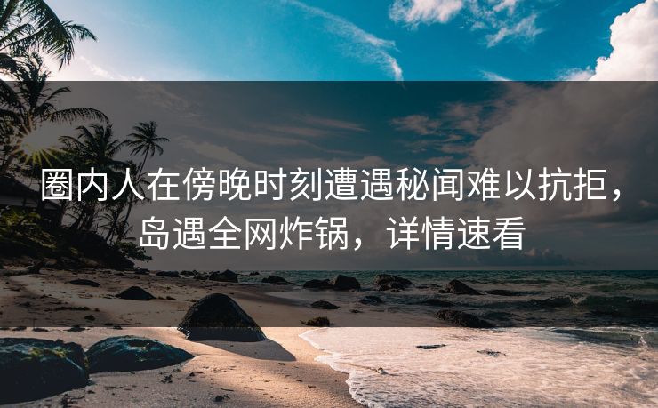 圈内人在傍晚时刻遭遇秘闻难以抗拒，岛遇全网炸锅，详情速看