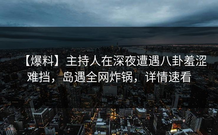 【爆料】主持人在深夜遭遇八卦羞涩难挡，岛遇全网炸锅，详情速看
