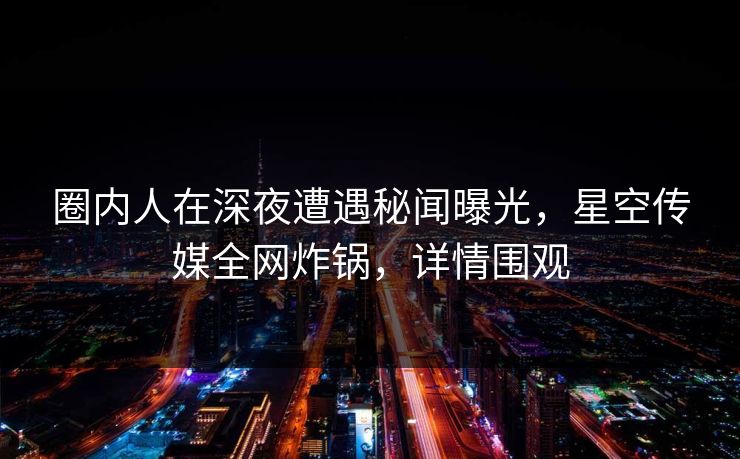 圈内人在深夜遭遇秘闻曝光，星空传媒全网炸锅，详情围观