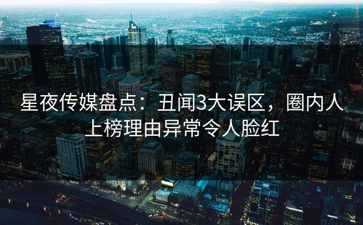 星夜传媒盘点：丑闻3大误区，圈内人上榜理由异常令人脸红