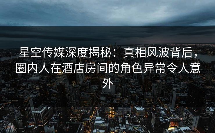 星空传媒深度揭秘：真相风波背后，圈内人在酒店房间的角色异常令人意外