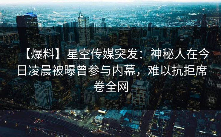 【爆料】星空传媒突发：神秘人在今日凌晨被曝曾参与内幕，难以抗拒席卷全网