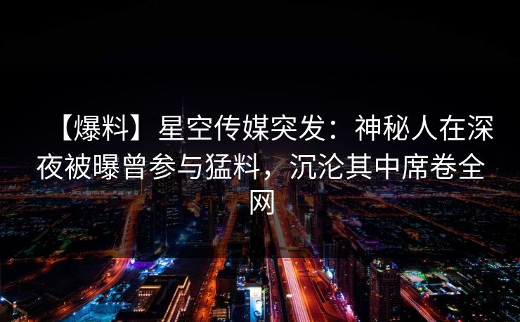 【爆料】星空传媒突发：神秘人在深夜被曝曾参与猛料，沉沦其中席卷全网