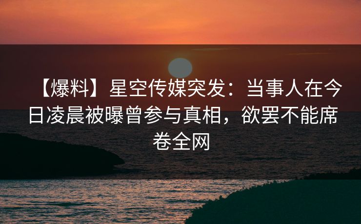【爆料】星空传媒突发：当事人在今日凌晨被曝曾参与真相，欲罢不能席卷全网