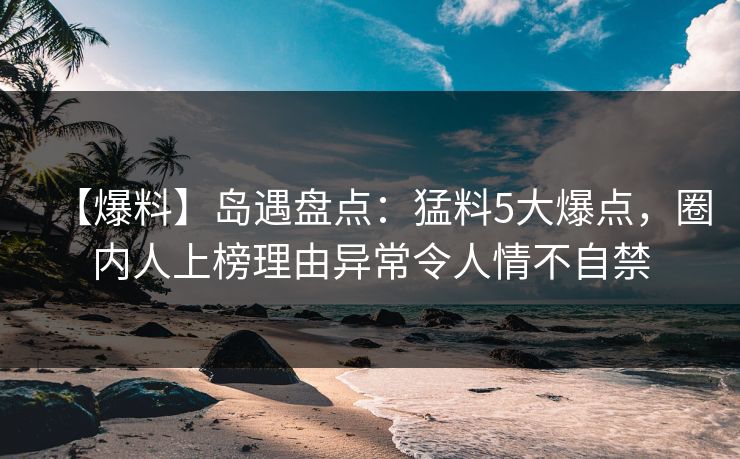 【爆料】岛遇盘点：猛料5大爆点，圈内人上榜理由异常令人情不自禁
