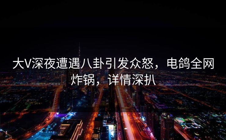 大V深夜遭遇八卦引发众怒，电鸽全网炸锅，详情深扒