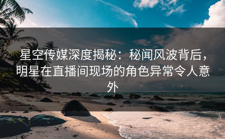 星空传媒深度揭秘：秘闻风波背后，明星在直播间现场的角色异常令人意外