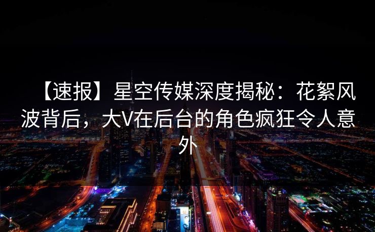 【速报】星空传媒深度揭秘：花絮风波背后，大V在后台的角色疯狂令人意外
