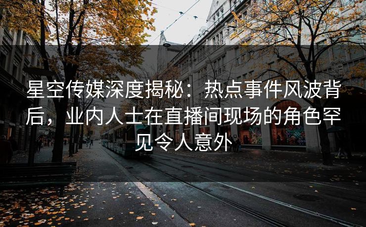星空传媒深度揭秘：热点事件风波背后，业内人士在直播间现场的角色罕见令人意外
