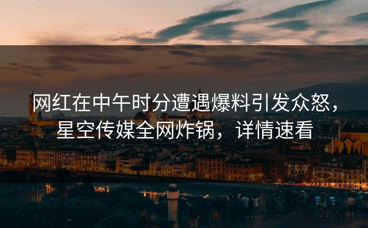 网红在中午时分遭遇爆料引发众怒，星空传媒全网炸锅，详情速看