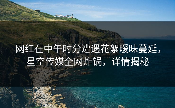 网红在中午时分遭遇花絮暧昧蔓延，星空传媒全网炸锅，详情揭秘