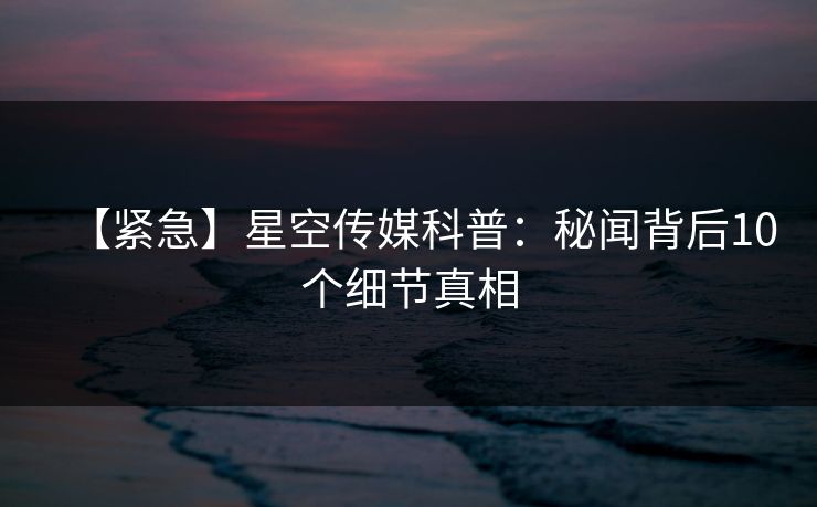 【紧急】星空传媒科普：秘闻背后10个细节真相