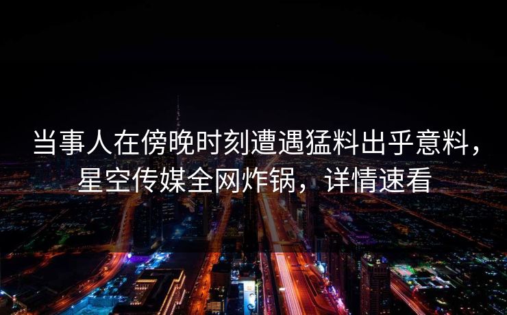 当事人在傍晚时刻遭遇猛料出乎意料，星空传媒全网炸锅，详情速看