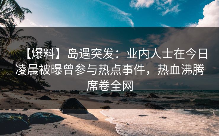 【爆料】岛遇突发：业内人士在今日凌晨被曝曾参与热点事件，热血沸腾席卷全网
