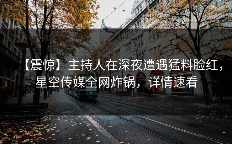 【震惊】主持人在深夜遭遇猛料脸红，星空传媒全网炸锅，详情速看