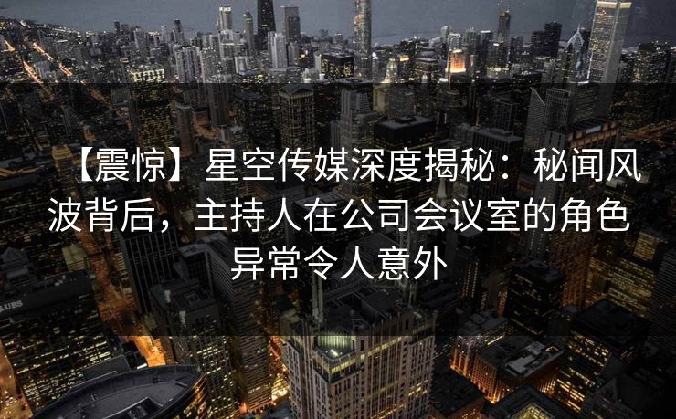 【震惊】星空传媒深度揭秘：秘闻风波背后，主持人在公司会议室的角色异常令人意外