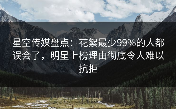 星空传媒盘点：花絮最少99%的人都误会了，明星上榜理由彻底令人难以抗拒