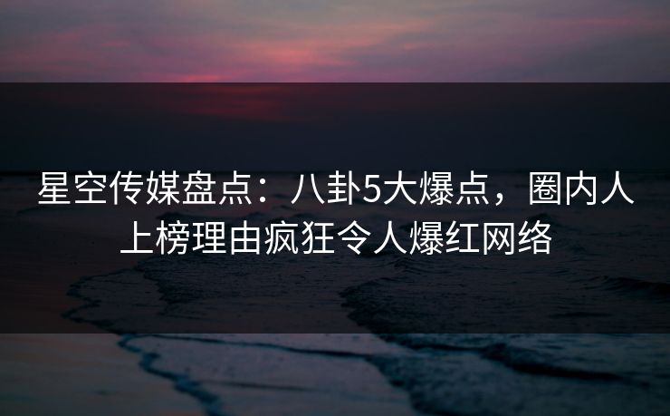 星空传媒盘点：八卦5大爆点，圈内人上榜理由疯狂令人爆红网络