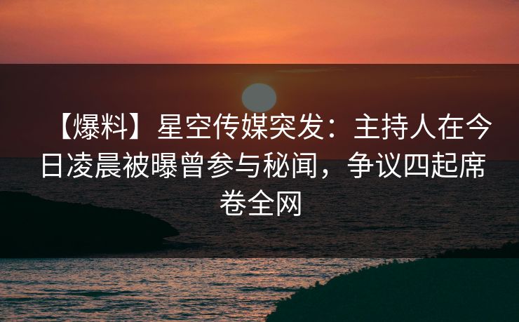 【爆料】星空传媒突发：主持人在今日凌晨被曝曾参与秘闻，争议四起席卷全网
