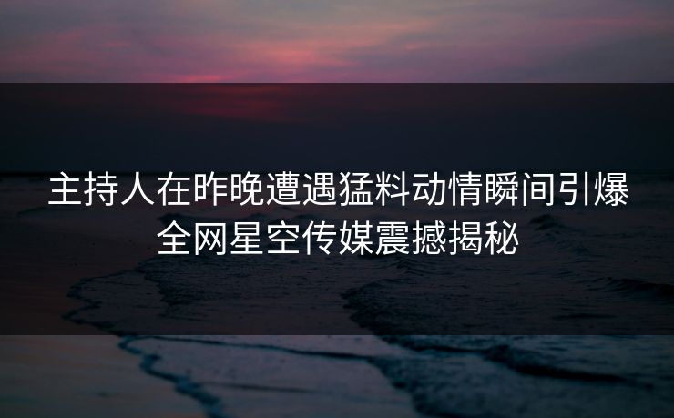 主持人在昨晚遭遇猛料动情瞬间引爆全网星空传媒震撼揭秘