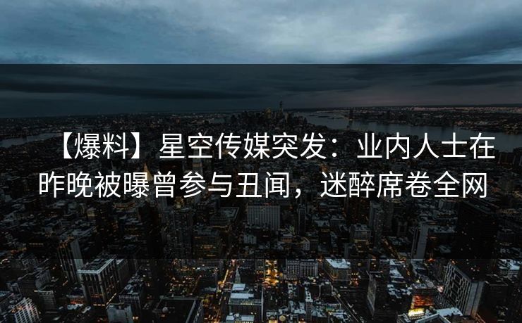 【爆料】星空传媒突发：业内人士在昨晚被曝曾参与丑闻，迷醉席卷全网