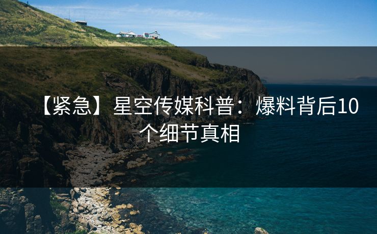 【紧急】星空传媒科普：爆料背后10个细节真相