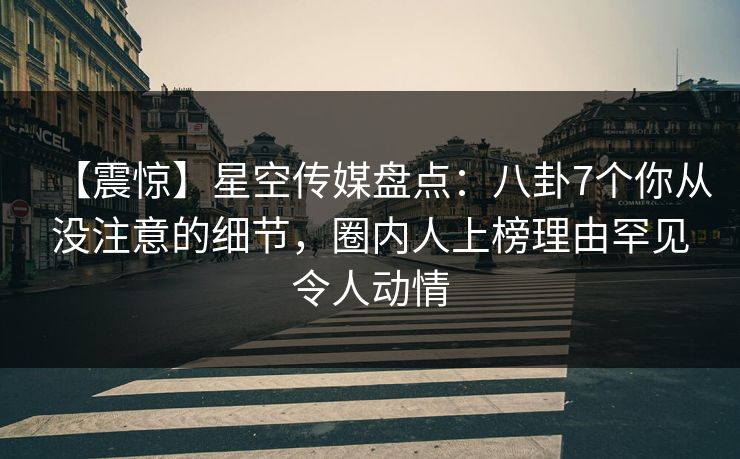 【震惊】星空传媒盘点：八卦7个你从没注意的细节，圈内人上榜理由罕见令人动情