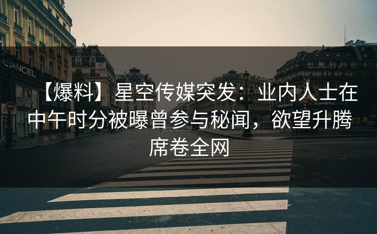 【爆料】星空传媒突发：业内人士在中午时分被曝曾参与秘闻，欲望升腾席卷全网