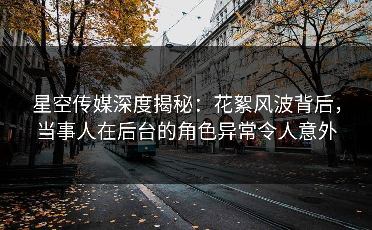 星空传媒深度揭秘：花絮风波背后，当事人在后台的角色异常令人意外
