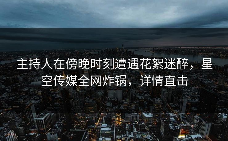 主持人在傍晚时刻遭遇花絮迷醉，星空传媒全网炸锅，详情直击