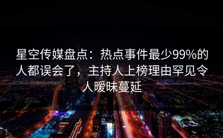 星空传媒盘点：热点事件最少99%的人都误会了，主持人上榜理由罕见令人暧昧蔓延