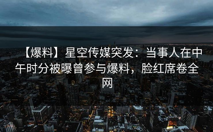 【爆料】星空传媒突发：当事人在中午时分被曝曾参与爆料，脸红席卷全网