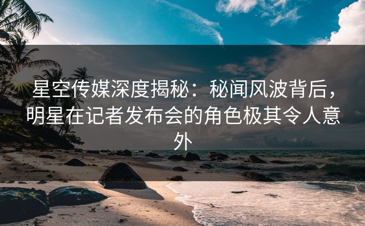 星空传媒深度揭秘：秘闻风波背后，明星在记者发布会的角色极其令人意外
