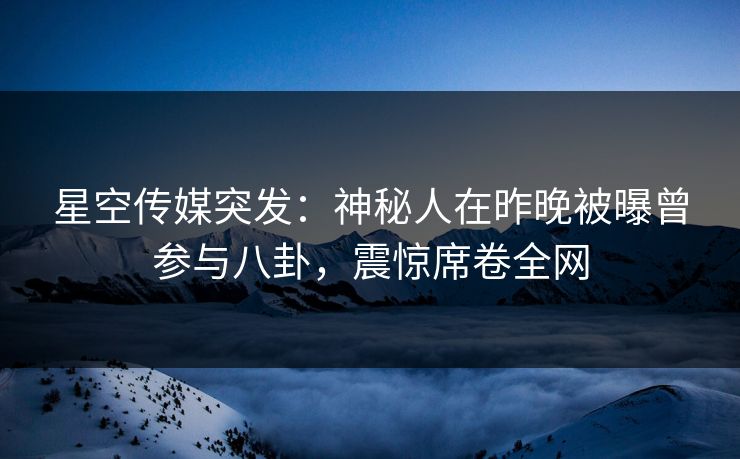 星空传媒突发：神秘人在昨晚被曝曾参与八卦，震惊席卷全网