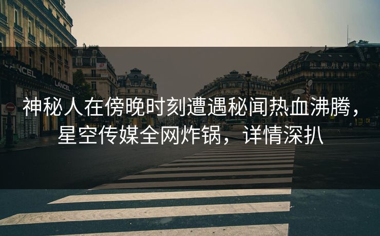 神秘人在傍晚时刻遭遇秘闻热血沸腾，星空传媒全网炸锅，详情深扒