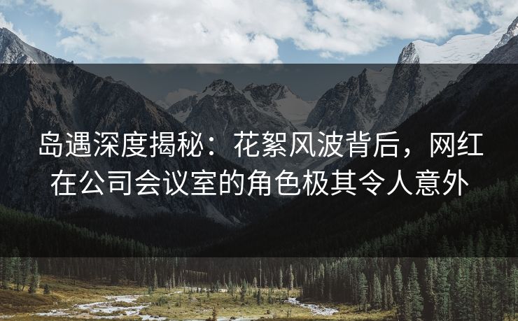 岛遇深度揭秘：花絮风波背后，网红在公司会议室的角色极其令人意外