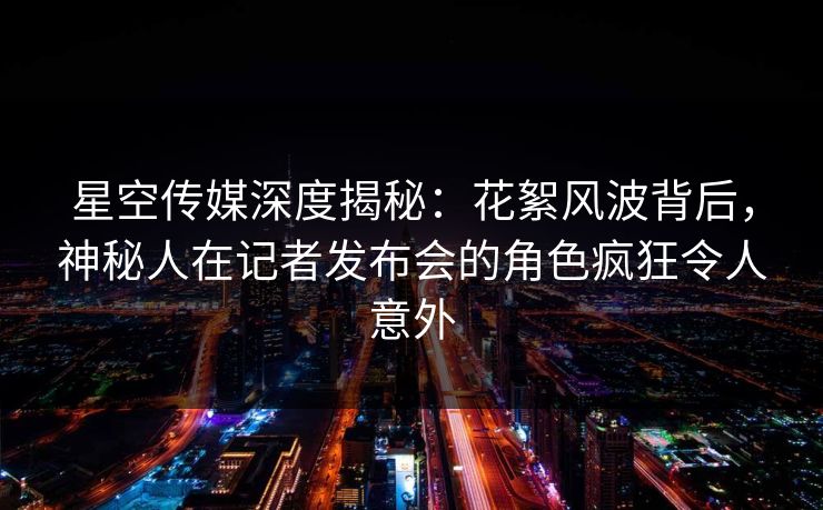 星空传媒深度揭秘：花絮风波背后，神秘人在记者发布会的角色疯狂令人意外