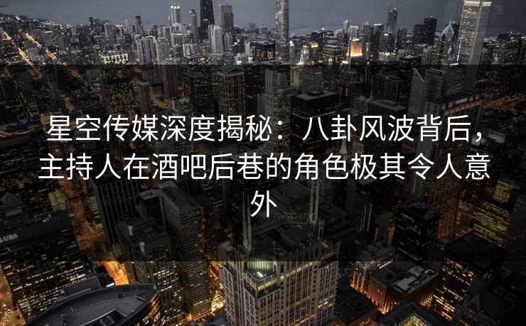 星空传媒深度揭秘：八卦风波背后，主持人在酒吧后巷的角色极其令人意外