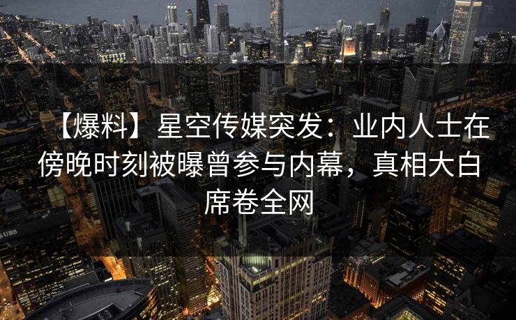 【爆料】星空传媒突发：业内人士在傍晚时刻被曝曾参与内幕，真相大白席卷全网