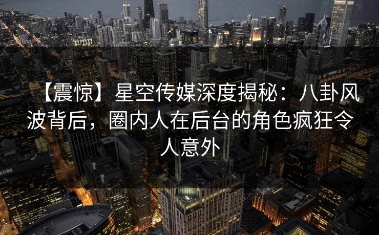 【震惊】星空传媒深度揭秘：八卦风波背后，圈内人在后台的角色疯狂令人意外