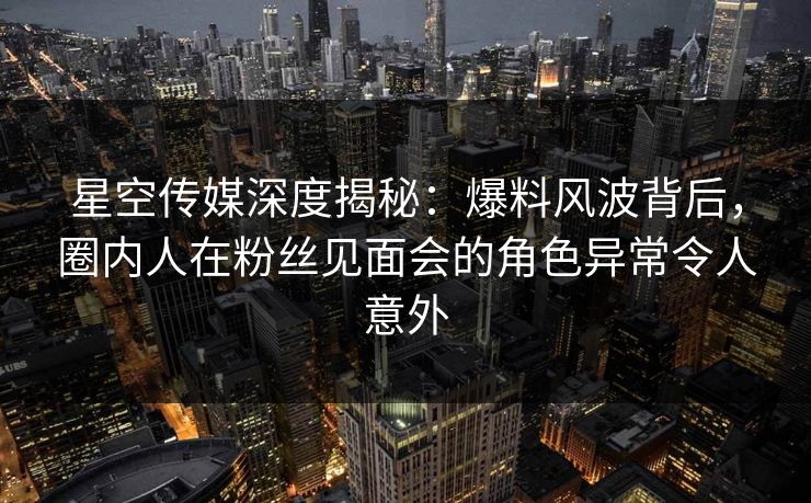 星空传媒深度揭秘：爆料风波背后，圈内人在粉丝见面会的角色异常令人意外