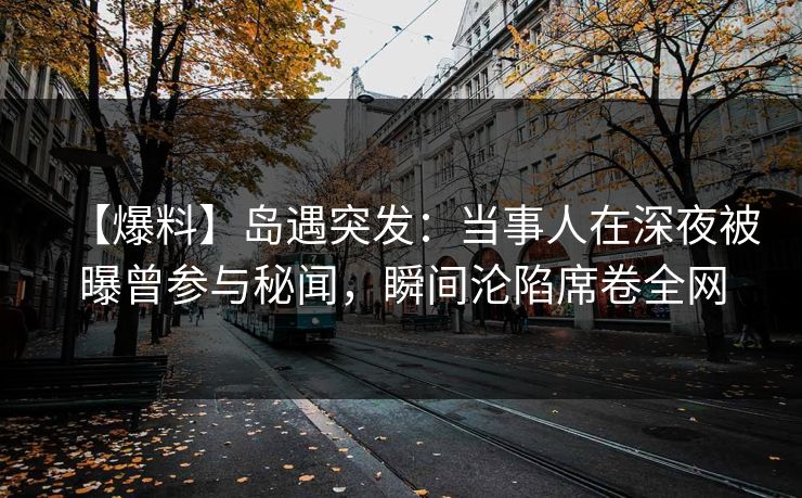 【爆料】岛遇突发：当事人在深夜被曝曾参与秘闻，瞬间沦陷席卷全网