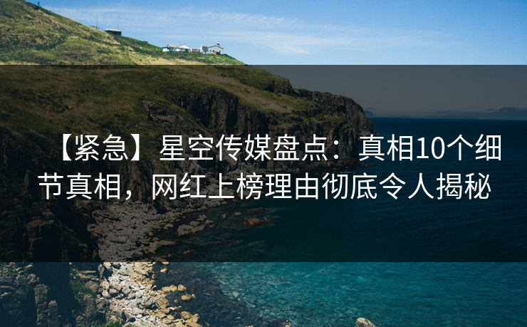 【紧急】星空传媒盘点：真相10个细节真相，网红上榜理由彻底令人揭秘