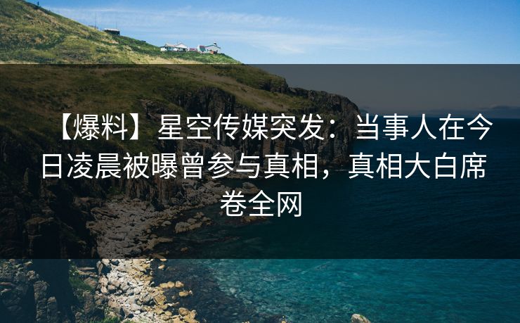 【爆料】星空传媒突发：当事人在今日凌晨被曝曾参与真相，真相大白席卷全网