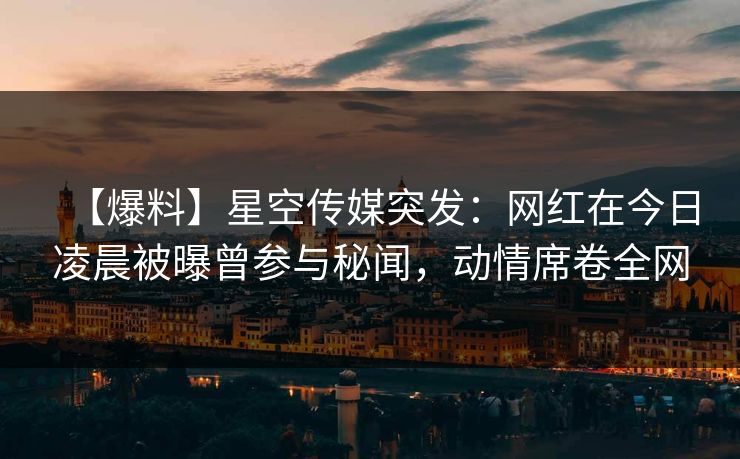 【爆料】星空传媒突发：网红在今日凌晨被曝曾参与秘闻，动情席卷全网