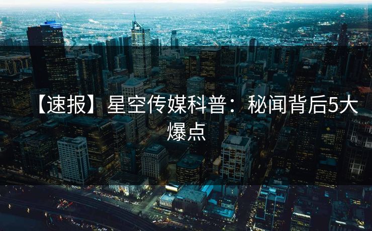 【速报】星空传媒科普：秘闻背后5大爆点