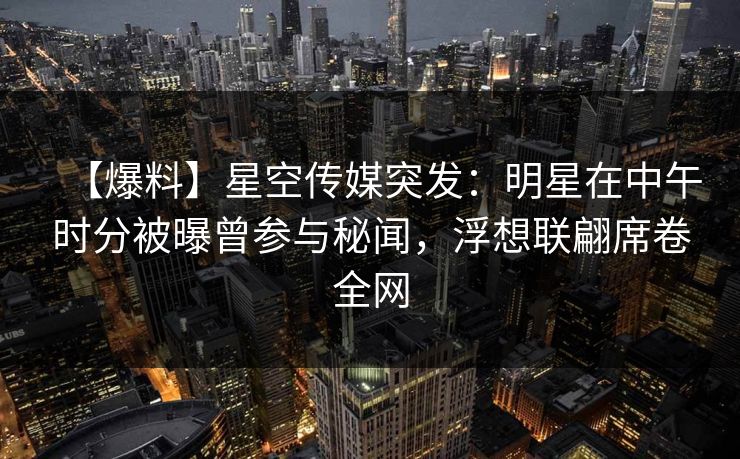 【爆料】星空传媒突发：明星在中午时分被曝曾参与秘闻，浮想联翩席卷全网